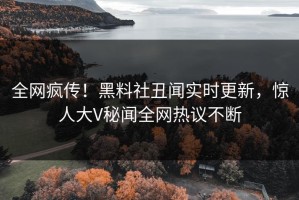 全网疯传！黑料社丑闻实时更新，惊人大V秘闻全网热议不断