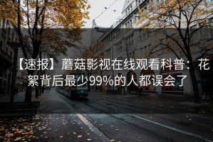 【速报】蘑菇影视在线观看科普：花絮背后最少99%的人都误会了