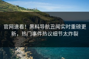 官网速看！黑料导航丑闻实时重磅更新，热门事件热议细节太炸裂