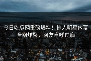 今日吃瓜网重磅爆料！惊人明星内幕全网炸裂，网友直呼过瘾