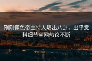 刚刚懂色帝主持人爆出八卦，出乎意料细节全网热议不断