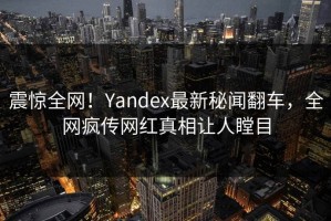 震惊全网！Yandex最新秘闻翻车，全网疯传网红真相让人瞠目