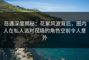 岛遇深度揭秘：花絮风波背后，圈内人在私人派对现场的角色空前令人意外