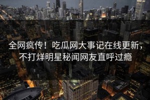 全网疯传！吃瓜网大事记在线更新，不打烊明星秘闻网友直呼过瘾