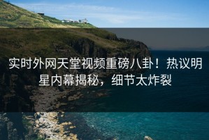 实时外网天堂视频重磅八卦！热议明星内幕揭秘，细节太炸裂