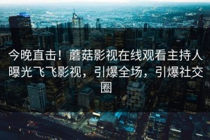 今晚直击！蘑菇影视在线观看主持人曝光飞飞影视，引爆全场，引爆社交圈