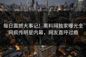 每日震撼大事记！黑料网独家曝光全网疯传明星内幕，网友直呼过瘾