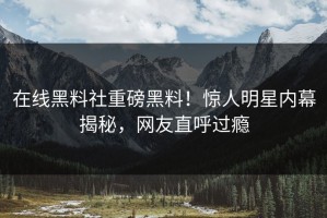 在线黑料社重磅黑料！惊人明星内幕揭秘，网友直呼过瘾