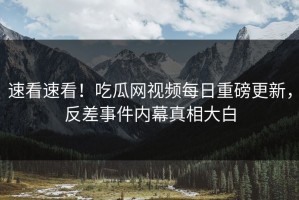 速看速看！吃瓜网视频每日重磅更新，反差事件内幕真相大白