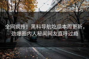 全网疯传！黑料导航吃瓜本周更新，劲爆圈内人秘闻网友直呼过瘾