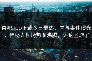 杏吧app下载今日最热：内幕事件曝光，神秘人现场热血沸腾，评论区炸了