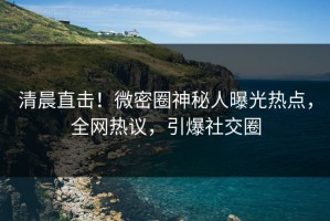 清晨直击！微密圈神秘人曝光热点，全网热议，引爆社交圈