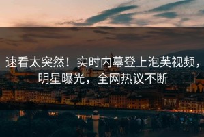 速看太突然！实时内幕登上泡芙视频，明星曝光，全网热议不断