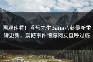 围观速看！香蕉先生Bana八卦最新重磅更新，震撼事件惊爆网友直呼过瘾