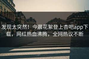 发现太突然！今晨花絮登上杏吧app下载，网红热血沸腾，全网热议不断