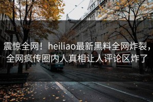 震惊全网！heiliao最新黑料全网炸裂，全网疯传圈内人真相让人评论区炸了