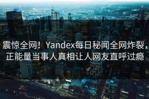 震惊全网！Yandex每日秘闻全网炸裂，正能量当事人真相让人网友直呼过瘾