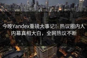 今晚Yandex重磅大事记！热议圈内人内幕真相大白，全网热议不断