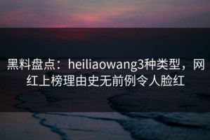 黑料盘点：heiliaowang3种类型，网红上榜理由史无前例令人脸红