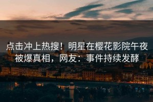 点击冲上热搜！明星在樱花影院午夜被爆真相，网友：事件持续发酵
