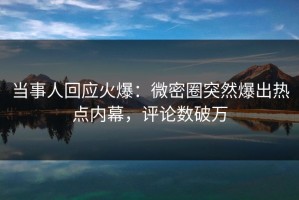当事人回应火爆：微密圈突然爆出热点内幕，评论数破万