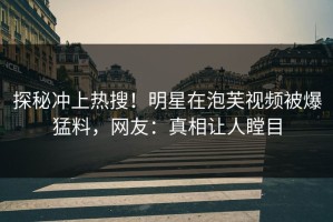 探秘冲上热搜！明星在泡芙视频被爆猛料，网友：真相让人瞠目