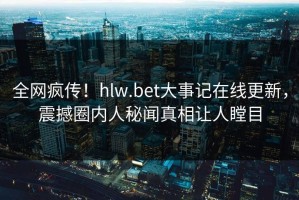 全网疯传！hlw.bet大事记在线更新，震撼圈内人秘闻真相让人瞠目