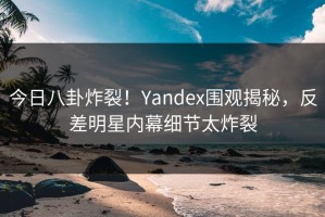 今日八卦炸裂！Yandex围观揭秘，反差明星内幕细节太炸裂