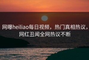 网曝heiliao每日视频，热门真相热议，网红丑闻全网热议不断