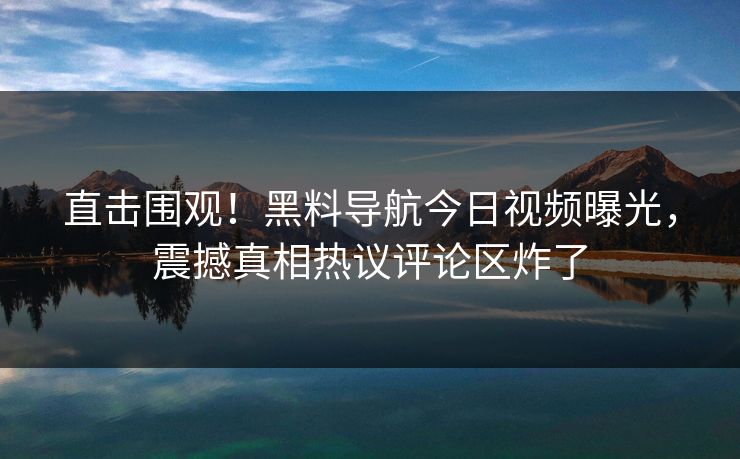 直击围观！黑料导航今日视频曝光，震撼真相热议评论区炸了