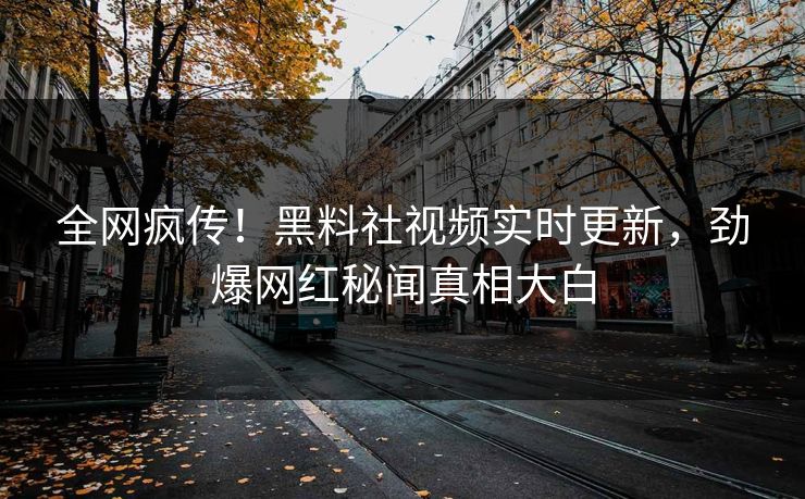 全网疯传！黑料社视频实时更新，劲爆网红秘闻真相大白