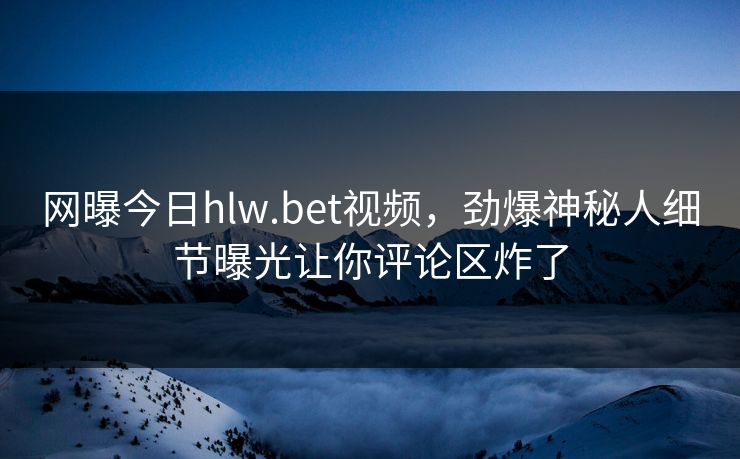 网曝今日hlw.bet视频，劲爆神秘人细节曝光让你评论区炸了