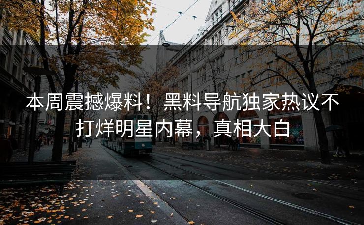 本周震撼爆料！黑料导航独家热议不打烊明星内幕，真相大白