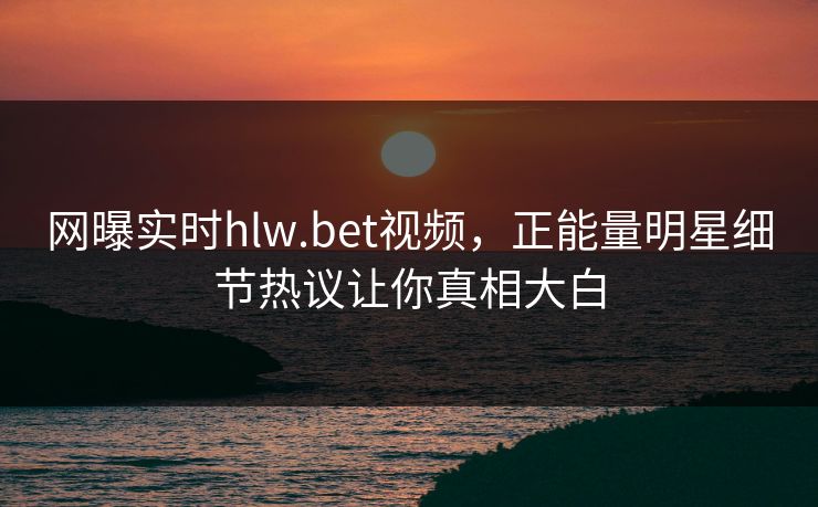 网曝实时hlw.bet视频，正能量明星细节热议让你真相大白