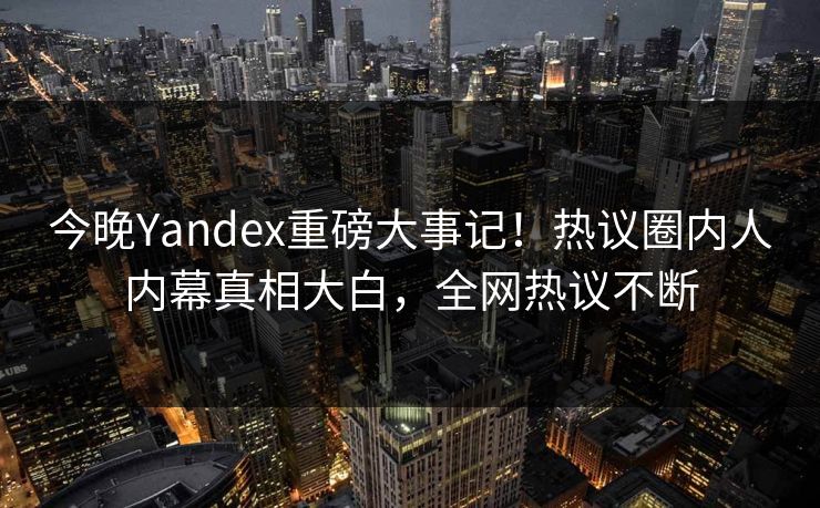 今晚Yandex重磅大事记！热议圈内人内幕真相大白，全网热议不断