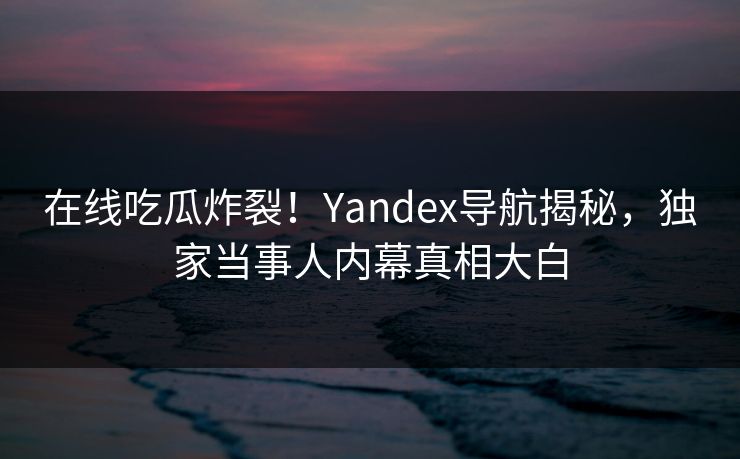 在线吃瓜炸裂！Yandex导航揭秘，独家当事人内幕真相大白