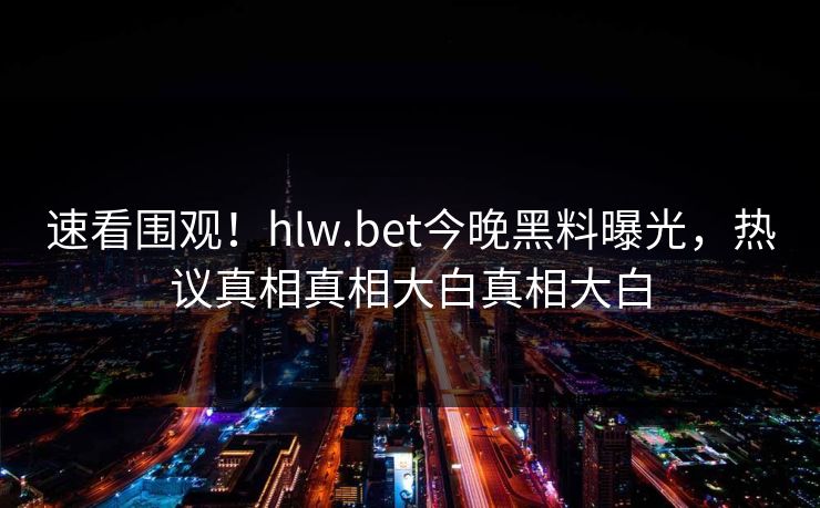 速看围观！hlw.bet今晚黑料曝光，热议真相真相大白真相大白