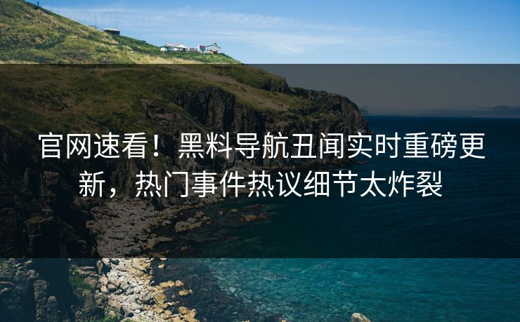 官网速看！黑料导航丑闻实时重磅更新，热门事件热议细节太炸裂