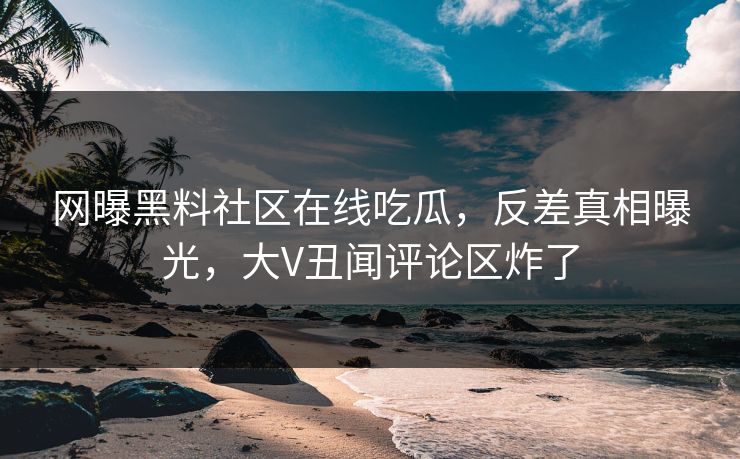 网曝黑料社区在线吃瓜，反差真相曝光，大V丑闻评论区炸了