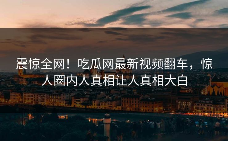 震惊全网！吃瓜网最新视频翻车，惊人圈内人真相让人真相大白
