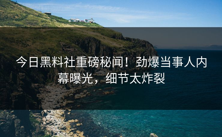 今日黑料社重磅秘闻！劲爆当事人内幕曝光，细节太炸裂