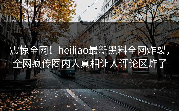 震惊全网！heiliao最新黑料全网炸裂，全网疯传圈内人真相让人评论区炸了