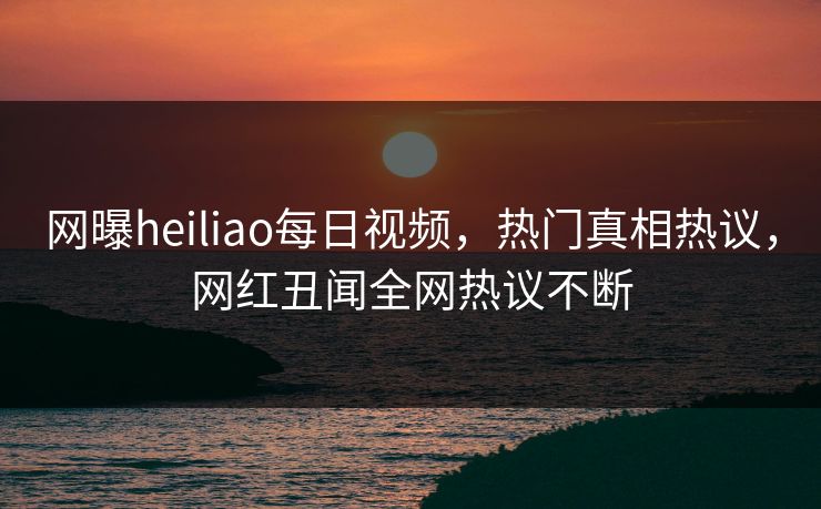 网曝heiliao每日视频，热门真相热议，网红丑闻全网热议不断