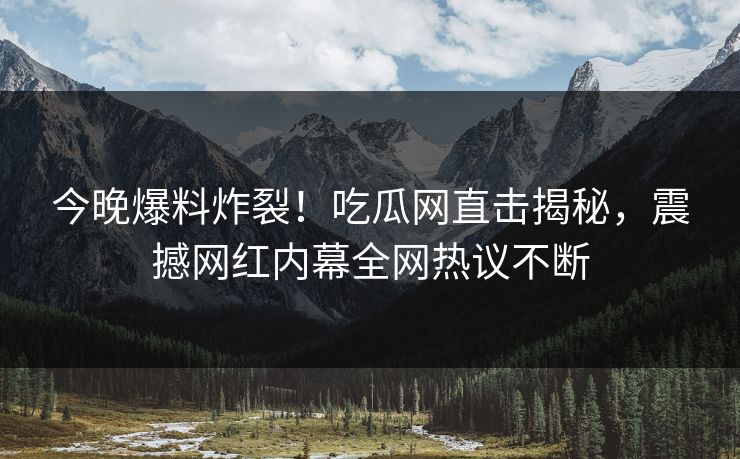 今晚爆料炸裂！吃瓜网直击揭秘，震撼网红内幕全网热议不断