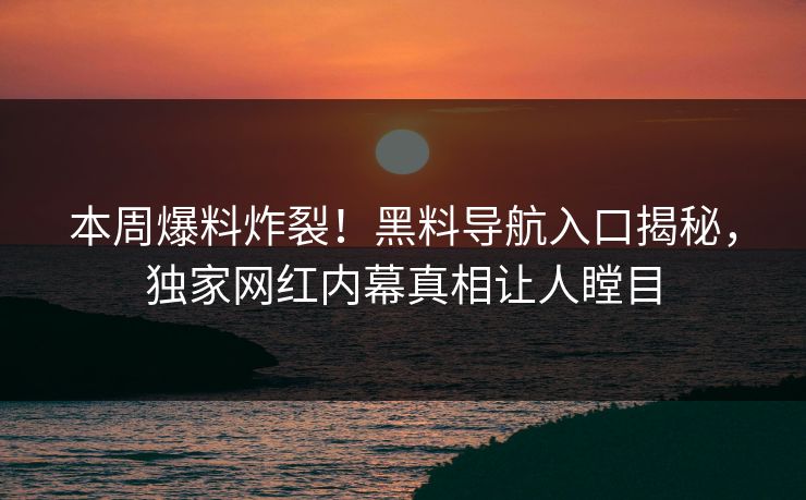 本周爆料炸裂！黑料导航入口揭秘，独家网红内幕真相让人瞠目