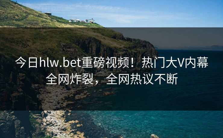 今日hlw.bet重磅视频！热门大V内幕全网炸裂，全网热议不断