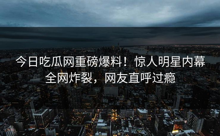 今日吃瓜网重磅爆料！惊人明星内幕全网炸裂，网友直呼过瘾