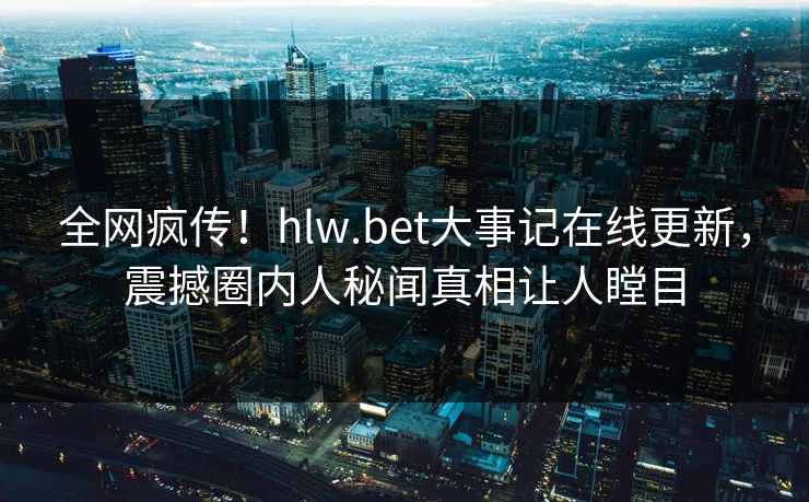 全网疯传！hlw.bet大事记在线更新，震撼圈内人秘闻真相让人瞠目