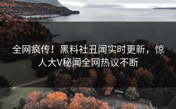 全网疯传！黑料社丑闻实时更新，惊人大V秘闻全网热议不断