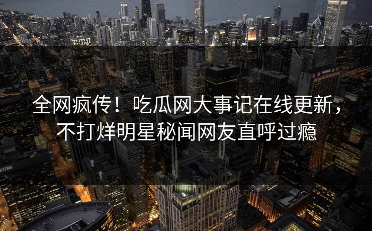 全网疯传！吃瓜网大事记在线更新，不打烊明星秘闻网友直呼过瘾